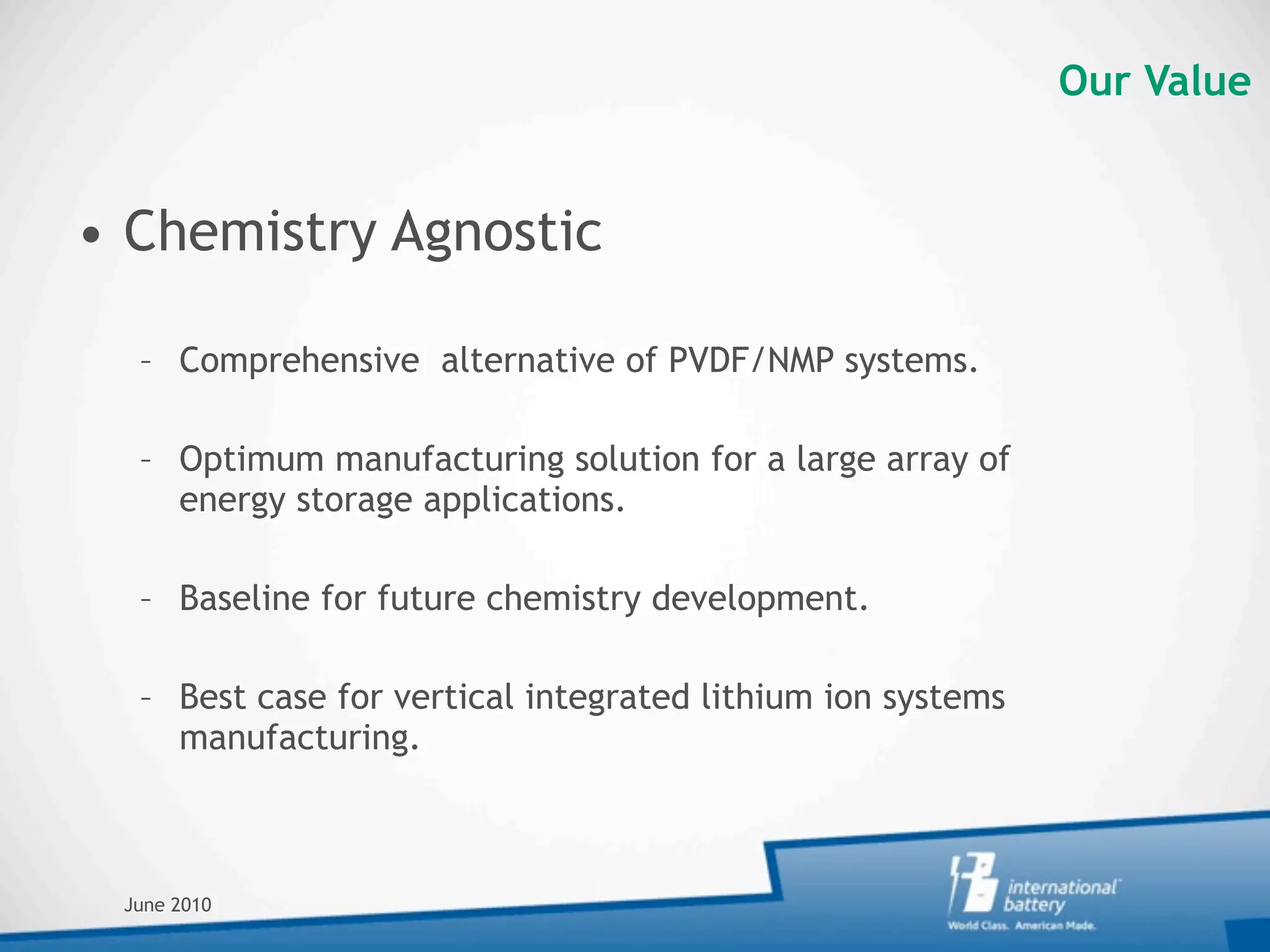 Our Value


• Chemistry Agnostic

  – Comprehensive alternative of PVDF/NMP systems.

  – Optimum manufacturing solution for a large array of
    energy storage applications.

  – Baseline for future chemistry development.

  – Best case for vertical integrated lithium ion systems
    manufacturing.



 June 2010
 