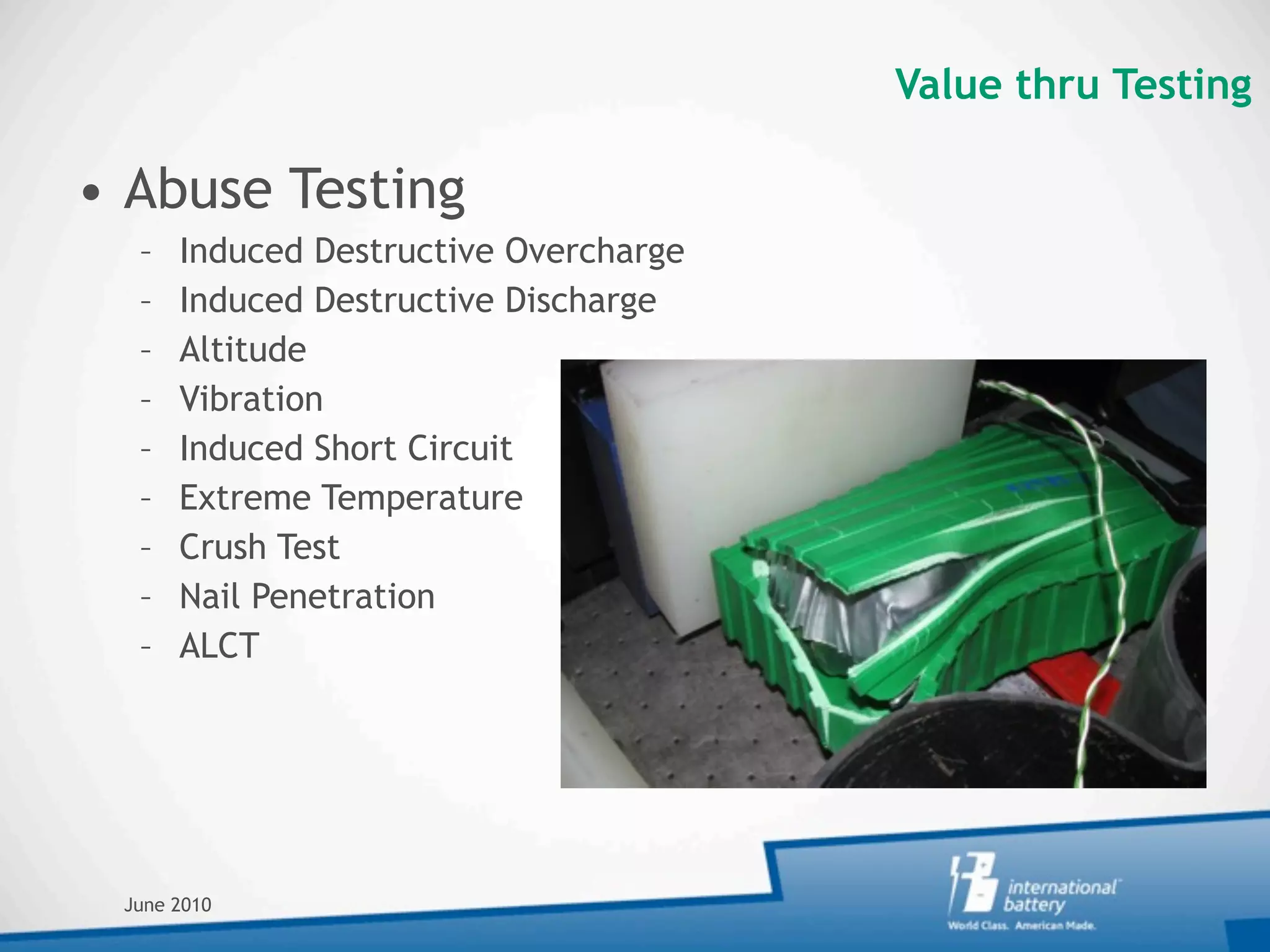 Value thru Testing

• Abuse Testing
  –   Induced Destructive Overcharge
  –   Induced Destructive Discharge
  –   Altitude
  –   Vibration
  –   Induced Short Circuit
  –   Extreme Temperature
  –   Crush Test
  –   Nail Penetration
  –   ALCT




 June 2010
 