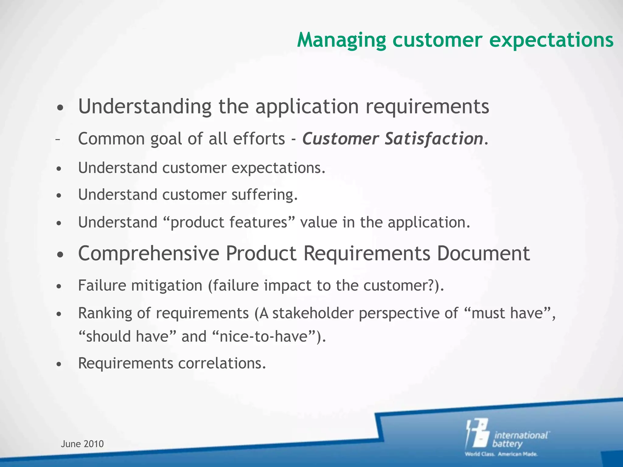 Managing customer expectations


• Understanding the application requirements
– Common goal of all efforts - Customer Satisfaction.
• Understand customer expectations.
• Understand customer suffering.
• Understand “product features” value in the application.

• Comprehensive Product Requirements Document
• Failure mitigation (failure impact to the customer?).
• Ranking of requirements (A stakeholder perspective of “must have”,
  “should have” and “nice-to-have”).
• Requirements correlations.




June 2010
 