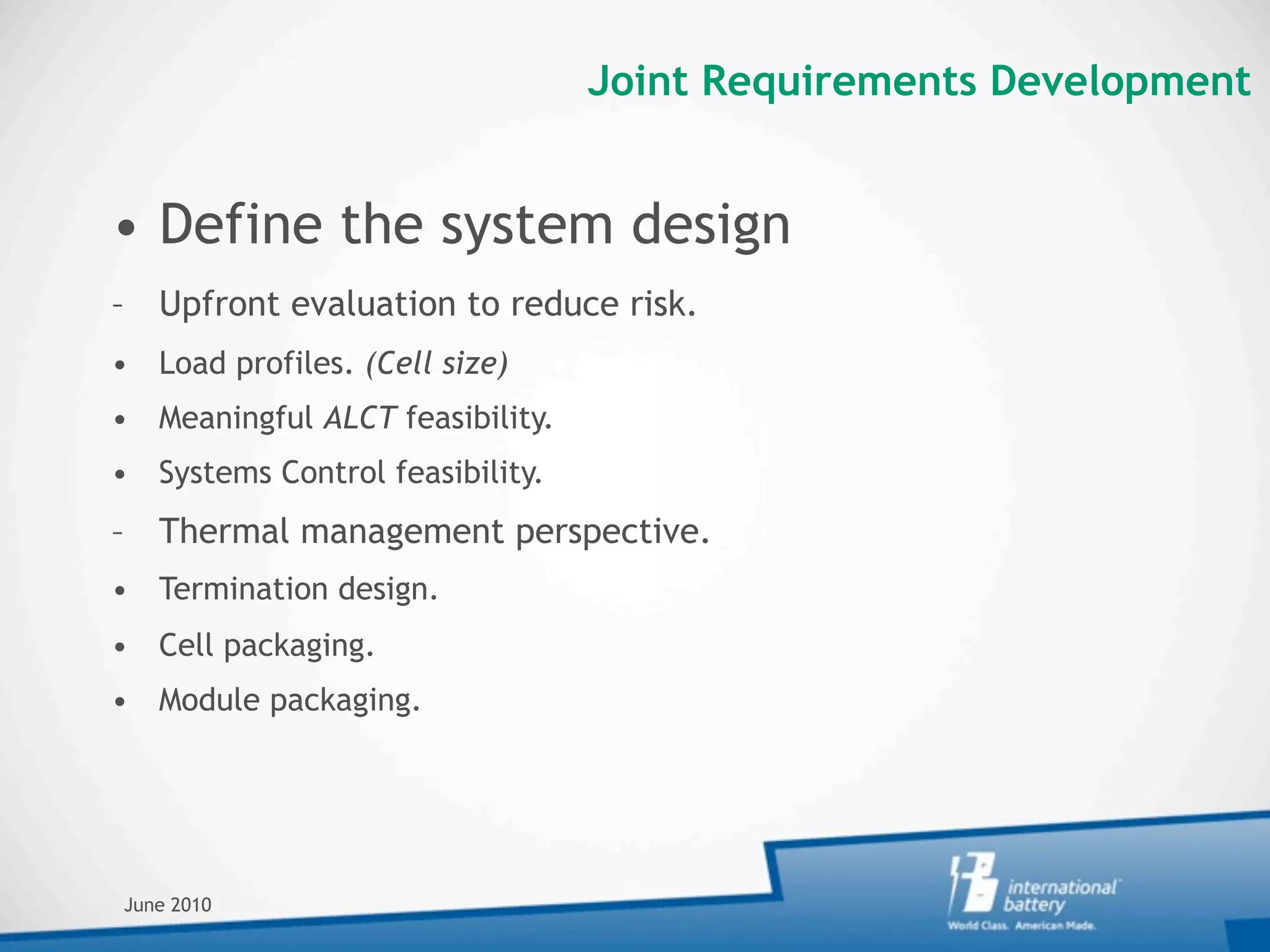 Joint Requirements Development


• Define the system design
– Upfront evaluation to reduce risk.
• Load profiles. (Cell size)
• Meaningful ALCT feasibility.
• Systems Control feasibility.
– Thermal management perspective.
• Termination design.
• Cell packaging.
• Module packaging.




June 2010
 