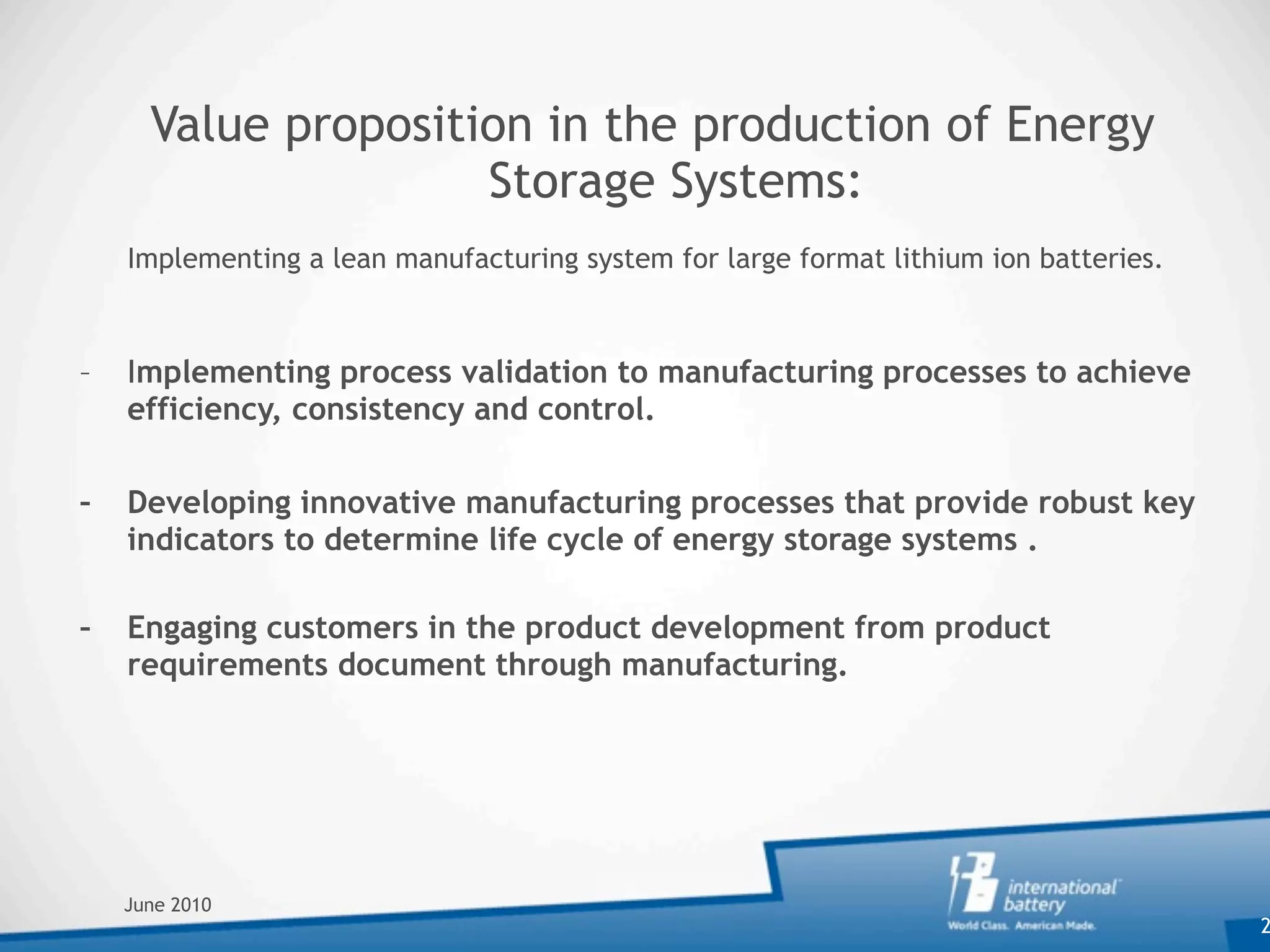 Value proposition in the production of Energy
                     Storage Systems:

   Implementing a lean manufacturing system for large format lithium ion batteries.



–   Implementing process validation to manufacturing processes to achieve
    efficiency, consistency and control.

–   Developing innovative manufacturing processes that provide robust key
    indicators to determine life cycle of energy storage systems .

–   Engaging customers in the product development from product
    requirements document through manufacturing.




    June 2010
                                                                                       2
 