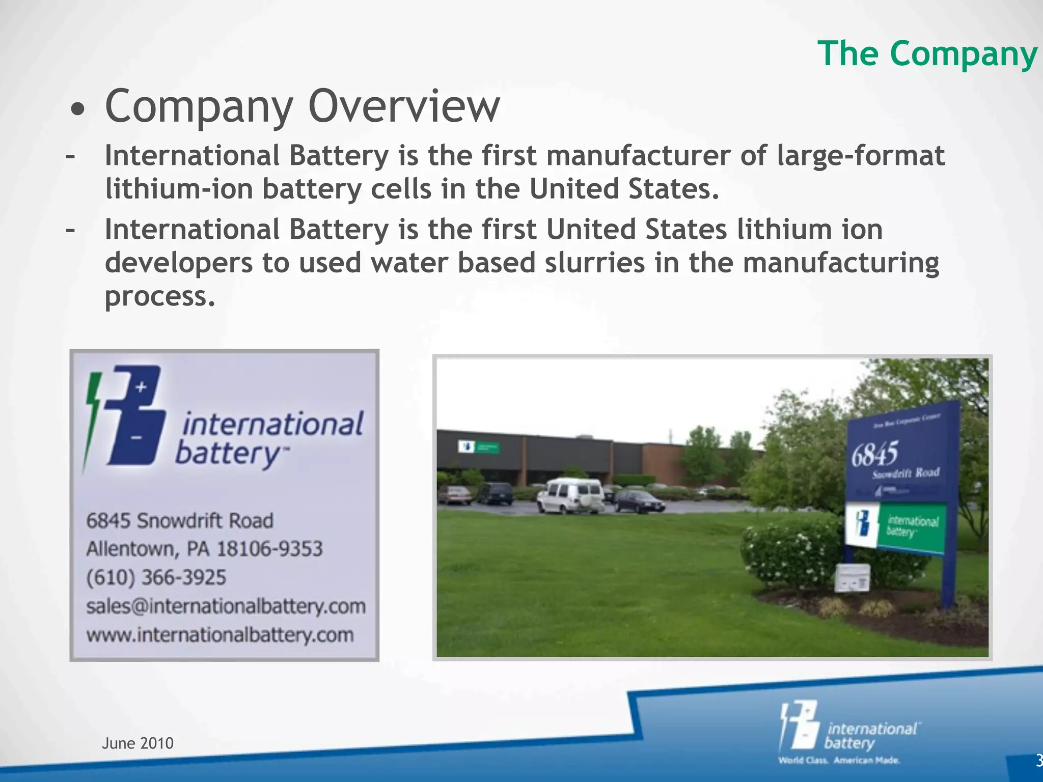 The Company
• Company Overview
– International Battery is the first manufacturer of large-format
  lithium-ion battery cells in the United States.
– International Battery is the first United States lithium ion
  developers to used water based slurries in the manufacturing
  process.




  June 2010
                                                                    3
 
