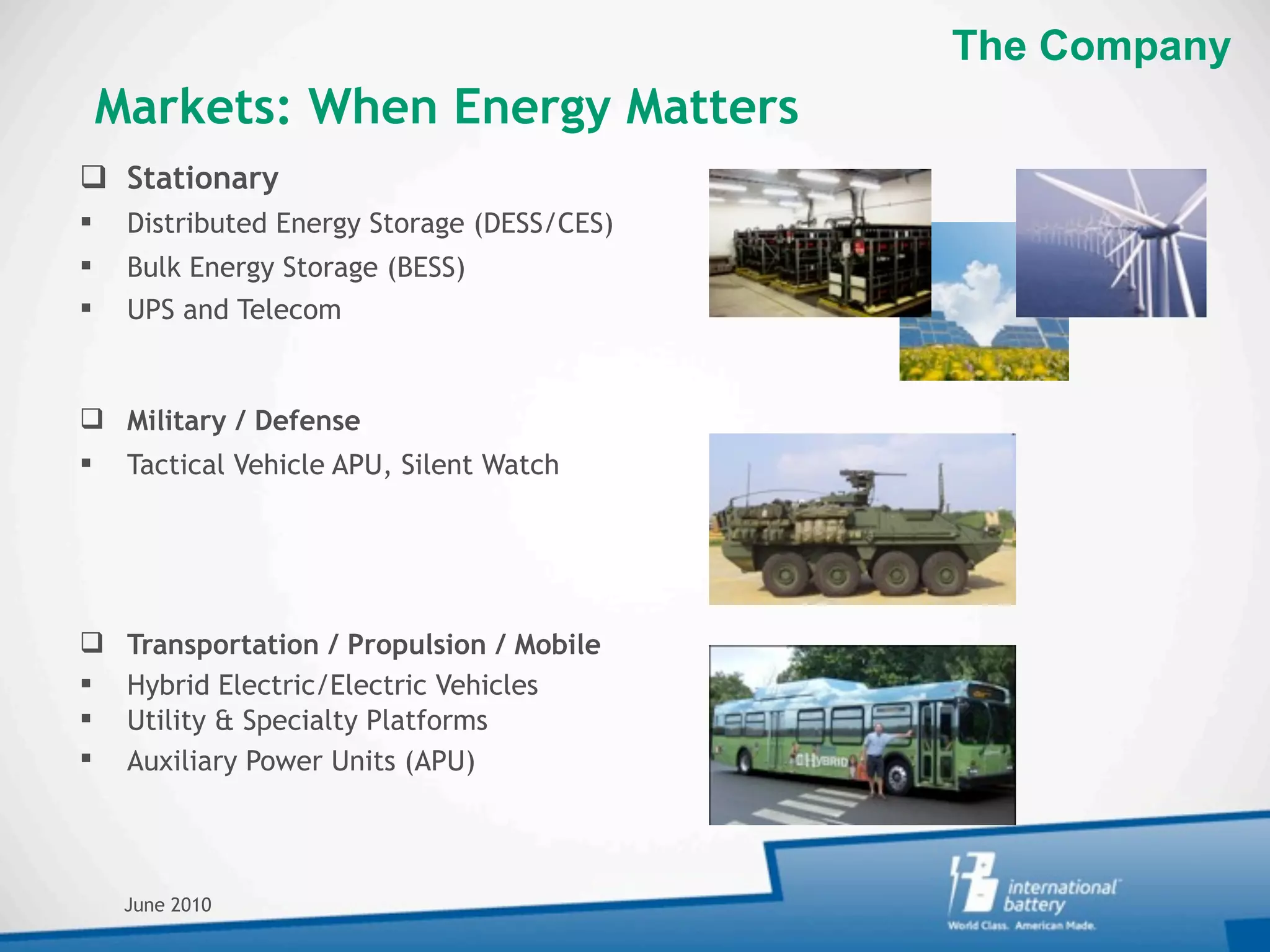 The Company
    Markets: When Energy Matters
 Stationary
    Distributed Energy Storage (DESS/CES)
    Bulk Energy Storage (BESS)
    UPS and Telecom


 Military / Defense
    Tactical Vehicle APU, Silent Watch




    Transportation / Propulsion / Mobile
    Hybrid Electric/Electric Vehicles
    Utility & Specialty Platforms
    Auxiliary Power Units (APU)




     June 2010
 