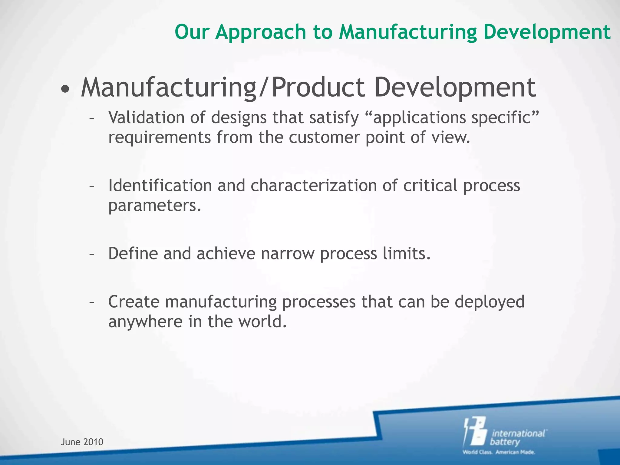 Our Approach to Manufacturing Development

• Manufacturing/Product Development
     – Validation of designs that satisfy “applications specific”
       requirements from the customer point of view.

     – Identification and characterization of critical process
       parameters.

     – Define and achieve narrow process limits.

     – Create manufacturing processes that can be deployed
       anywhere in the world.




June 2010
 