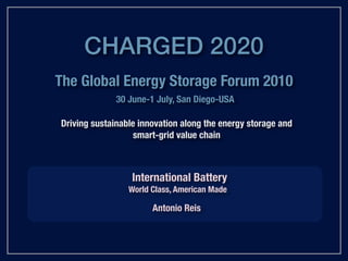 CHARGED 2020
The Global Energy Storage Forum 2010
              30 June-1 July, San Diego-USA

Driving sustainable innovation along the energy storage and
                   smart-grid value chain



                  International Battery
                 World Class, American Made

                       Antonio Reis
 