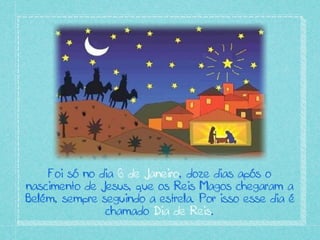 Foi só no dia 6 de Janeiro, doze dias após o
nascimento de Jesus, que os Reis Magos chegaram a
Belém, sempre seguindo a estrela. Por isso esse dia é
chamado Dia de Reis.
 