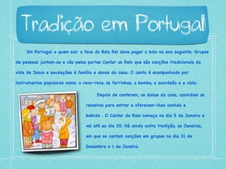 Em Portugal a quem sair a fava do Bolo Rei deve pagar o bolo no ano seguinte. Grupos
de pessoas juntam-se e vão pelas portas Cantar os Reis que são canções tradicionais da
vida de Jesus e saudações à família e donos da casa. O canto é acompanhado por
instrumentos populares como: o reco–reco, os ferrinhos, o bombo, o acordeão e a viola.
Tradição em Portugal
Depois de cantarem, os donos da casa, convidam os
reizeiros para entrar e oferecem–lhes comida e
bebida . O Cantar de Reis começa no dia 5 de Janeiro e
vai até ao dia 20. Há ainda outra tradição, as Janeiras,
em que se cantam canções em grupos no dia 31 de
Dezembro e 1 de Janeiro.
 