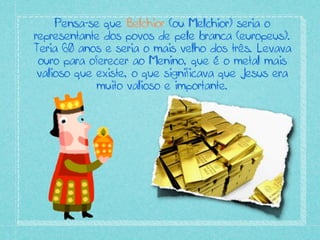 Pensa-se que Belchior (ou Melchior) seria o
representante dos povos de pele branca (europeus).
Teria 60 anos e seria o mais velho dos três. Levava
ouro para oferecer ao Menino, que é o metal mais
valioso que existe, o que significava que Jesus era
muito valioso e importante.
 