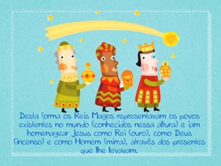 Desta forma os Reis Magos representavam os povos
existentes no mundo (conhecidos nessa altura) e iam
homenagear Jesus como Rei (ouro), como Deus
(incenso) e como Homem (mirra), através dos presentes
que lhe levavam.
 