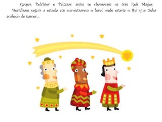 Gaspar, Belchior e Baltazar, assim se chamavam os três Reis Magos.    Decidiram seguir a estrela até encontrarem o local onde estaria o Rei que tinha acabado de nascer… 