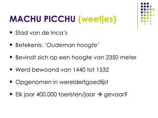 MACHU PICCHU  (weetjes) Stad van de Inca’s Betekenis:  ‘Oudeman hoogte’ Bevindt zich op een hoogte van 2350 meter Werd bewoond van 1440 tot 1532 Opgenomen in werelderfgoedlijst Elk jaar 400.000 toeristen/jaar    gevaar?   