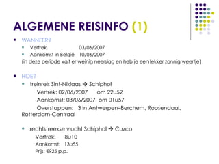 ALGEMENE REISINFO  (1) WANNEER? Vertrek  03/06/2007 Aankomst in België  10/06/2007 (in deze periode valt er weinig neerslag en heb je een lekker zonnig weertje) HOE? treinreis Sint-Niklaas    Schiphol   Vertrek: 02/06/2007  om 22u52   Aankomst: 03/06/2007  om 01u57   Overstappen:  3 in Antwerpen–Berchem, Roosendaal,  Rotterdam-Centraal  rechtstreekse vlucht Schiphol    Cuzco Vertrek:  8u10 Aankomst:  13u55 Prijs: €925 p.p. 