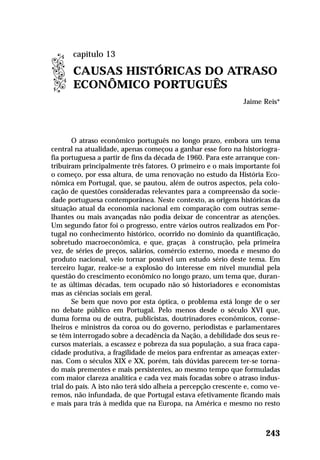 O atraso econômico português no longo prazo, embora um tema
central na atualidade, apenas começou a ganhar esse foro na historiogra-
fia portuguesa a partir de fins da década de 1960. Para este arranque con-
tribuíram principalmente três fatores. O primeiro e o mais importante foi
o começo, por essa altura, de uma renovação no estudo da História Eco-
nômica em Portugal, que, se pautou, além de outros aspectos, pela colo-
cação de questões consideradas relevantes para a compreensão da socie-
dade portuguesa contemporânea. Neste contexto, as origens históricas da
situação atual da economia nacional em comparação com outras seme-
lhantes ou mais avançadas não podia deixar de concentrar as atenções.
Um segundo fator foi o progresso, entre vários outros realizados em Por-
tugal no conhecimento histórico, ocorrido no domínio da quantificação,
sobretudo macroeconômica, e que, graças à construção, pela primeira
vez, de séries de preços, salários, comércio externo, moeda e mesmo do
produto nacional, veio tornar possível um estudo sério deste tema. Em
terceiro lugar, realce-se a explosão do interesse em nível mundial pela
questão do crescimento econômico no longo prazo, um tema que, duran-
te as últimas décadas, tem ocupado não só historiadores e economistas
mas as ciências sociais em geral.
Se bem que novo por esta óptica, o problema está longe de o ser
no debate público em Portugal. Pelo menos desde o século XVI que,
duma forma ou de outra, publicistas, doutrinadores econômicos, conse-
lheiros e ministros da coroa ou do governo, periodistas e parlamentares
se têm interrogado sobre a decadência da Nação, a debilidade dos seus re-
cursos materiais, a escassez e pobreza da sua população, a sua fraca capa-
cidade produtiva, a fragilidade de meios para enfrentar as ameaças exter-
nas. Com o séculos XIX e XX, porém, tais dúvidas parecem ter-se torna-
do mais prementes e mais persistentes, ao mesmo tempo que formuladas
com maior clareza analítica e cada vez mais focadas sobre o atraso indus-
trial do país. A isto não terá sido alheia a percepção crescente e, como ve-
remos, não infundada, de que Portugal estava efetivamente ficando mais
e mais para trás à medida que na Europa, na América e mesmo no resto
243
capítulo 13
CAUSAS HISTÓRICAS DO ATRASO
ECONÔMICO PORTUGUÊS
Jaime Reis*
 