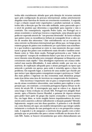 tenha sido crucialmente afetada quer pela dotação de recursos naturais
quer pela configuração da procura internacional, ambas anteriormente
alegadas como barreiras de monta ao crescimento econômico. A segunda
é que a relação causal entre exportações e produto nacional, se existiu,
tenha tido a direcção que lhe tem sido atribuída, antes parecendo que é
o nível do produto que determina a capacidade para exportar e não o
contrário. Em conseqüência, segundo Pedro Lains, em Portugal era o
atraso econômico e social que travava a exportação, uma situação que só
podia ser superada através de “um processo demorado” de lenta evolução
que países como os escandinavos tinham já conseguido levar a cabo an-
tes de meados dos oitocentos.24
Este entendimento vai ao encontro de
uma corrente na literatura internacional que afirma que, no longo prazo,
existem grupos de países com rendimento per capita baixo mas semelhan-
te e que tendem a aproximar-se entre si, mas raramente dos que consti-
tuem o grupo dos países com rendimento mais elevado e também seme-
lhante entre si. Visto deste modo, Portugal pertenceria a um “clube de
convergência” europeu de rendimento baixo e por isso aí teve de perma-
necer durante estas décadas sem conseguir ultrapassar os bloqueios a um
crescimento mais rápido.25
Esta abordagem representa um avanço indis-
cutível mas suscita dificuldades. A mais saliente reside, por sua vez, na
ausência, de explicação adequada para o atraso português na época que
antecede o período em apreço, para onde é remetida agora a chave do
problema. Em segundo lugar, a ausência de uma análise que elucide por
que meios é que alguns países conseguiram escapar à pertença ao “clube”
dos mais pobres e ingressar no das economias mais dinâmicas porque
mais ricas deixa uma área de incerteza na compreensão do fenômeno.
Esta incerteza é importante não só para a compreensão do proble-
ma do atraso econômico oitocentista, mas também para explicar a recu-
peração que, em contraste, a economia portuguesa logrou efetuar no de-
correr do século XX. A interrogação que aqui se coloca é se, depois de
uma longa e lenta evolução no século XIX, Portugal terá atingido final-
mente, após a Primeira Guerra Mundial, o patamar de riqueza miníma
para poder fazer parte do grupo das nações avançadas e convergentes.
Ou, em lugar disso, se terão surgido fatores impulsionadores do cresci-
mento antes ausentes a alterar radicalmente a situação passada? Metodo-
logicamente, surgem com isto duas questões. A primeira é a de identifi-
car, como fizemos até aqui, um modelo interpretativo que integre satisfa-
toriamente a evolução do caso português em si e em perspectiva compa-
rada. A segunda é a de assegurar a coerência desse quadro com a inter-
pretação que se pretendeu dar para o atraso verificado no decurso do sé-
culo XIX. Assim, se houver circunstâncias que antes obstaculizaram um
253
CAUSAS HISTÓRICAS DO ATRASO ECONÔMICO PORTUGUÊS
 
