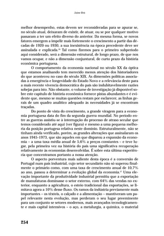 melhor desempenho, estas devem ser reconsideradas para se apurar se,
no século atual, deixaram de existir, de atuar, ou se por qualquer motivo
passaram a ter um efeito diverso do anterior. Da mesma forma, se novos
fatores emergem a impelir mais fortemente o crescimento a partir das dé-
cadas de 1920 ou 1930, a sua inexistência na época precedente deve ser
assinalada e explicada.26
Tal como fizemos para o primeiro subperíodo
aqui considerado, será a dimensão estrutural, de longo prazo, de que nos
vamos ocupar, e não a dimensão conjuntural, de curto prazo da história
econômica portuguesa.
O comportamento da economia nacional no século XX da óptica
que estamos analisando tem merecido menos atenção dos historiadores
do que aconteceu no caso do século XIX. As dimensões políticas associa-
das à emergência e longevidade do Estado Novo e a relevância deste para
a mais recente vivencia democrática do país são indubitavelmente razões
sobejas para isto. Não obstante, o volume de investigação já disponível so-
bre este capítulo de história econômica fornece pistas abundantes e é evi-
dente que, mesmo se muitas questões restam por esclarecer, as linhas ge-
rais de um quadro analítico adequado às necessidades já se encontram
traçadas.
Do ponto de vista do crescimento, a grande viragem para a econo-
mia portuguesa data do fim da segunda guerra mundial. No período en-
tre as guerras assistiu-se à interrupção do processo de atraso secular que
temos considerado até aqui (ver figura) e mesmo a uma pequena melho-
ria da posição portugesa relativa neste domínio. Estruturalmente, não se
tinham ainda verificado, porém, as grandes alterações que assinalaram os
anos 1945-1973, que são aqueles em que disparou a expansão da econo-
mia – a uma taxa média anual de 5,6% a preços constantes – e teve lu-
gar, pela primeira vez na história do país uma significativa recuperação
relativamente às economias desenvolvidas. É sobre esta última experiên-
cia que concentramos portanto a nossa atenção.
O aspecto porventura mais saliente desta época é a conversão de
Portugal num país industrial, cujo setor secundário não só superou final-
mente o primário como, com uma taxa de crescimento anual de 10,7%
ao ano, passou a determinar a evolução global da economia.27
Uma ele-
vação importante da produtividade industrial permitiu que a exportação
de manufaturas dominasse o setor externo, com 64% das vendas no ex-
terior, enquanto a agricultura, o esteio tradicional das exportações, se li-
mitava agora a 10% desse fluxo. Os ramos da indústria previamente mais
importantes – os têxteis, o calçado e a alimentação – mantiveram um pa-
pel relevante nesta evolução, mas perderam o seu lugar preeminente
para um conjunto se setores modernos, mais avançados tecnologicamen-
te e mais capital intensivos – o aço, a metalurgia, a química, o material
254
Jaime Reis
 