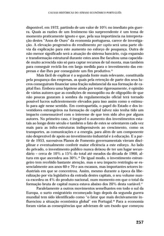disponível, em 1972, partindo de um valor de 10% no imediato pós-guer-
ra. Quais as razões de um fenômeno tão surpreendente é um tema de
momento praticamente ignoto e que, pela sua importância na interpreta-
ção destes “Anos de Ouro” da economia portuguesa, carece de investiga-
ção. A elevação progressiva do rendimento per capita será uma parte ób-
via da explicação para este aumento no esforço de poupança. Outra de
não menor significado será a atuação do sistema bancário, cuja expansão
e transformação estrutural durante estes anos lhe facultou uma capacida-
de muito acrescida não só para captar recursos de tal monta, mas também
para conseguir reciclá-los em larga medida para o investimento das em-
presas e dar-lhes por conseguinte um fim produtivo.35
Mais fácil de explicar é a segunda fonte mais relevante, constituída
pela poupança das empresas, as quais pela retenção de parte dos seus lu-
cros conseguiram financiar uma fração substancial da sua formação de ca-
pital fixo. Embora uma hipótese ainda por testar rigorosamente, é opinião
de vários autores que as condições de monopólio ou de oligopólio de que
não poucas gozaram à sombra da regulamentação oficial terá tornado
possível lucros suficientemente elevados para isso assim como o estímu-
lo para agir nesse sentido. Em contrapartida, o papel do Estado e dos in-
vestidores estrangeiros na formação de capital talvez não tenha tido um
impacto comensurável com o interesse de que tem sido alvo por alguns
autores. No primeiro caso, é inegável o aumento dos investimentos esta-
tais ao longo deste século e também o fato de estes se orientarem cada vez
mais para as infra-estruturas indispensáveis ao crescimento, como os
transportes, as comunicações e a energia, para além de um componente
não desprezível de apoio ao investimento industrial e à educação. E a par-
tir de 1953, sucessivos Planos de Fomento governamentais vieram disci-
plinar e eventualmente conferir maior eficiência a este esforço. Ao lado
do privado, o investimento público nunca deixou de ter um lugar secun-
dário – cerca de 10% a 15% do total até meados da década de 1960, al-
tura em que ascendeu aos 30%.36
De igual modo, o investimento estran-
geiro tem recebido bastante atenção, mas o seu impacto restringiu-se es-
sencialmente aos anos 60 e 70 e aos escassos, mas importantes setores in-
dustriais em que se concentrou. Assim, mesmo durante a época da libe-
ralização por via legislativa da entrada destes capitais, o seu volume nun-
ca excedeu os 4% do produto nacional, num momento em que o total da
formação bruta de capital nunca estava abaixo dos 20% desta variável.37
Paralelamente a outros movimentos semelhantes em todo o sul da
Europa, o surto emigratório recomeçado logo depois da segunda guerra
mundial tem sido identificado como “o fator que mais decisivamente in-
fluenciou a situação econômica global” em Portugal.38
Para a economia
foram várias as conseqüências que advieram de um êxodo que começou
257
CAUSAS HISTÓRICAS DO ATRASO ECONÔMICO PORTUGUÊS
 