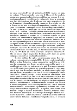 por ser da ordem dos 1,7 por mil habitantes, até 1950, e que no seu auge,
por volta de 1970, correspondia a uma taxa de 21 por mil. Por um lado,
a estagnação populacional resultante possibilitou um processo de cresci-
mento marcadamente capital intensivo e absorvedor de nova tecnologia,
uma forte diminuição da mão-de-obra agrícola sem o aparecimento de
um desemprego industrial perturbador e aumento da produção que não
se dissiparam por uma base demográfica em rápida expansão, como su-
cedeu noutros casos contemporâneos de desenvolvimento econômico.39
Por outro, gerou-se um considerável e crescente caudal de remessas para
o país natal, captado e canalizado majoritariamente pelo setor bancário
português e cujo efeito foi assinalável em duas áreas cruciais para a trans-
formação da economia. A primeira era a do comércio externo, em que a
expansão das importações de equipamentos e matérias-primas normal-
mente associada a processos de industrialização rápida não conduziu a
um estrangulamento graças às abundantes divisas assim obtidas e refor-
çadas pelas receitas do turismo então em fulgurante ascensão. A segunda
foi o contributo prestado por estas remessas para o consumo e particular-
mente para a economia das famílias, que viram o seu rendimento aumen-
tar em virtude disso, em média, de 3,5% durante os anos 1960-1965 e de
7,7% em 1966-1973, um valor que contrasta fortemente com os 2% ob-
tidos da mesma origem no princípio do século, outra época de grande
emigração, mas de fraco crescimento econômico.
O quinto e último dos tópicos essenciais para a história da recupe-
ração da economia portuguesa após 1945 é de todos o mais complicado e
difícil de avaliar. Trata-se da vasta e complexa teia regulatória que o Es-
tado Novo começou a tecer desde o seu início, nos anos 30 e manteve es-
sencialmente até o fim, em parte como uma série de respostas pragmáti-
cas a problemas conjunturais que iam surgindo, e, em parte, como resul-
tado de uma forte desconfiança ideológica em relação aos mecanismos de
mercado. Em conseqüência e sob a capa de um muito apregoado “estado
corporativo”, estabeleceram-se circuitos comerciais obrigatórios para
grande número de produtos, fixaram-se preços e salários num largo âm-
bito produtivo e comercial e regulou-se a importação por via administra-
tiva. No domínio industrial em particular implementou-se uma política
altamente intervencionista, “o condicionamento industrial”, que conferia
às autoridades poderes discricionários para licenciar a criação de novos
estabelecimentos, a reabertura e a expansão dos já existentes e até a subs-
tituição dos respectivos maquinismos. Os objetivos, oficialmente, eram
diversos – corrigir os excessos de capacidade produtiva, fomentar econo-
mias de escala, impulsionar a modernização tecnológica, diminuir a de-
pendência externa – embora na prática o acento tenha estado em travar
a concorrência, limitando a entrada de novos produtores ou de processos
258
Jaime Reis
 
