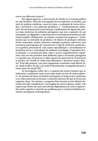 novos nos diferentes setores.40
Em alguns aspectos, a intervenção do Estado na economia poderá
ter sido benéfica. Além de encorajadora do investimento ao facilitar, por
meio de práticas restritivas, como já vimos, a realização de lucros eleva-
dos e incentivar a sua aplicação produtiva, o “condicionamento indus-
trial” foi um instrumento essencial para a implantação de alguns dos seto-
res mais modernos da indústria portuguesa, que sem a garantia de um
monopólio ou oligopólio e a proteção do seu mercado provavelmente não
teriam surgido. Globalmente, no entanto, os juízos são negativos.41
As dis-
torções que os mercados de produtos e de fatores de produção sofreram
foram tremendos, muitos interesses instalados puderam sobreviver sem
excessivas preocupações de concorrência e logo de eficiência, perderam-
se os ganhos potenciais de uma maior especialização e neutralizaram-se
iniciativas novas e a introdução de melhores tecnologias. O paradoxo des-
ta situação é a coexistência deste vasto e nocivo enquadramento regula-
tório com um dos períodos mais brilhantes para a economia portuguesa
e a questão que ela provoca é saber quanto do potencial de crescimento
se perdeu em virtude de todas estas distorções e alocações menos efica-
zes. Teria sido possível, com uma organização econômica mais liberal, fa-
zer ainda melhor do que o já notável desempenho conseguido durante a
maior parte do século XX?
As investigações sobre este e a maioria dos temas restantes que se
rastrearam e analisaram neste texto estão ainda em fase de todo incipien-
te. Na questão do atraso econômico português no longo prazo continuam
a ser mais numerosas as lacunas e os pontos obscuros do que as áreas com
respostas claras. No entanto, o progresso feito durante os três últimos de-
cênios tem sido considerável e encorajador de novos esforços. Assim, é de
esperar que dentro de mais uma década disponhamos de uma compreen-
são muito superior à atual de um problema que é central na história eco-
nômica portuguesa contemporânea.
259
CAUSAS HISTÓRICAS DO ATRASO ECONÔMICO PORTUGUÊS
 