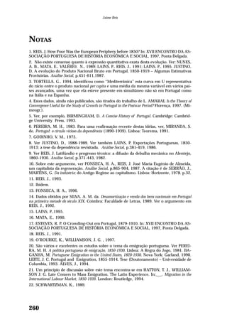 NOTAS
1. REIS, J. How Poor Was the European Periphery before 1850? In: XVII ENCONTRO DA AS-
SOCIAÇÃO PORTUGUESA DE HISTÓRIA ECONÔMICA E SOCIAL, 1997, Ponta Delgada.
2. Não existe consenso quanto à expressão quantitativa exata desta evolução. Ver: NUNES,
A. B., MATA, E., VALÉRIO, N., 1989; LAINS, P., REIS, J., 1991; LAINS, P., 1995. JUSTINO,
D. A evolução do Produto Nacional Bruto em Portugal, 1850-1919 – Algumas Estimativas
Provisórias. Análise Social, p.451-611,1987.
3. TORTELLA, G., 1994, identificou como “Mediterrânica” esta curva em U representativa
do rácio entre o produto nacional per capita e uma média da mesma variável em vários paí-
ses avançados, uma vez que ela esteve presente em simultâneo não só em Portugal como
na Itália e na Espanha.
4. Estes dados, ainda não publicados, são tirados do trabalho de L. AMARAL Is the Theory of
Convergence Useful for the Study of Growth in Portugal in the Postwar Period? Florença, 1997. (Mi-
meogr.).
5. Ver, por exemplo, BIRMINGHAM, D. A Concise History of Portugal. Cambridge: Cambrid-
ge University Press, 1993.
6. PEREIRA, M. H., 1983. Para uma reafirmação recente destas idéias, ver, MIRANDA, S.
de. Portugal: o círculo vicioso da dependência (1890-1939). Lisboa: Teorema, 1991.
7. GODINHO, V. M., 1975.
8. Ver JUSTINO, D., 1988-1989. Ver também LAINS, P. Exportações Portuguesas, 1850-
1913: a tese da dependência revisitada. Análise Social, p.381-419, 1986.
9. Ver REIS, J. Latifúndio e progresso técnico: a difusão da debulha mecânica no Alentejo,
1860-1930. Análise Social, p.371-443, 1982.
10. Sobre este argumento, ver FONSECA, H. A., REIS, J. José Maria Eugénio de Almeida,
um capitalista da regeneração. Análise Social, p.865-904, 1987. A citação é de SERRÃO, J.,
MARTINS, G. Da indústria: do Antigo Regime ao capitalismo. Lisboa: Horizonte, 1978. p.32.
11. REIS, J., 1993.
12. Ibidem.
13. FONSECA, H. A., 1996.
14. Dados obtidos por SILVA, A. M. da. Desamortização e venda dos bens nacionais em Portugal
na primeira metade do século XIX. Coimbra: Faculdade de Letras, 1989. Ver o argumento em
REIS, J., 1992.
15. LAINS, P.,1995.
16. MATA, E., 1990.
17. ESTEVES, R. P. O Crowding-Out em Portugal, 1879-1910. In: XVII ENCONTRO DA AS-
SOCIAÇÃO PORTUGUESA DE HISTÓRIA ECONÓMICA E SOCIAL, 1997, Ponta Delgada.
18. REIS, J., 1991.
19. O’ROURKE, K., WILLIAMSON, J. G. , 1997.
20. São vários e excelentes os estudos sobre o tema da emigração portuguesa. Ver PEREI-
RA, M. H. A política portuguesa de emigração, 1850-1930. Lisboa: A Regra do Jogo, 1981. BA-
GANHA, M. Portuguese Emigration to the United States, 1820-1930. Nova York: Garland, 1990.
LEITE, J. C. Portugal and Emigration, 1855-1914. Tese (Doutoramento) – Universidade de
Columbia, 1993. ALVES, J., 1994.
21. Um princípio de discussão sobre este tema encontra-se em HATTON, T. J., WILLIAM-
SON J. G. Late Comers to Mass Emigration. The Latin Experience. In:___. Migration in the
International Labour Market, 1850-1939. London: Routledge, 1994.
22. SCHWARTZMAN, K., 1989.
260
Jaime Reis
 