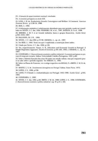 23. A fomação do espaço econômico nacional, conclusão.
24. A economia portuguesa no século XIX.
25. LONG, J. B. de. Productivity Growth, Convergence and Welfare: A Comment. American
Economic Review, p.1138-54, 1988.
26. REIS, J., 1992.
27. A informação estatística é relativamente abundante para este período e pode ser consul-
tada em NEVES, J. C. das, 1994. PINHEIRO, M. et a1., 1997. BATISTA, D. et al., 1998.
28. RIBEIRO, J. M. F. et al. Grande indústria, banca e grupos financeiros. Análise Social,
p.945-1018, 1987.
29. BAGANHA, M. I. B., 1994.
30. NEVES., J. C. das,1994. p.72-90; AMARAL, L., op. cit., 1997.
31. Ver REIS, J., 1992. Texto em que é explicitada a construção deste índice.
32. Citado por Neves, J. C. das, 1994, p.136.
33. Ver, respectivamente, Nunes, A. B., Education and Economic Growth in Portugal: A
Simple Regression Approach. Estudos de Economia, p.181-205, 1993, e AMARAL, L., op. cit.,
1997.
34. CONFRARIA, J. Desenvolvimento econômico e política industrial. A economia portuguesa no pro-
cesso de integração européia. Lisboa: Universidade Católica Portuguesa, 1995. p.80.
35. Sobre a história bancária dos anos 50 existe um estudo valioso, mas por enquanto pou-
co se sabe sobre o período seguinte. Ver SÉRGIO, A., 1995.
36. Sobre os Planos de Fomento, ver o artigo respectivo em ROSAS, F. & BRITO, J. M. B. de,
1996.
37. MATOS, L. S. de. Investimentos estrangeiros em Portugal. Lisboa: Seara Nova, 1973.
38. LOPES, J. S., 1996, p.236.
39. LAINS, P. O Estado e a industrialização em Portugal, 1945-1990. Análise Social, p.943,
1994.
40. CONFRARIA, J., 1992.
41. NEVES, J. C. das, 1994, p.66. BRITO, J. M. de, 1989; LOPES, J. S., 1996; CONFRARIA,
J. Desenvolvimento econômico e política industrial. cap. IV p.21 e 185.
261
CAUSAS HISTÓRICAS DO ATRASO ECONÔMICO PORTUGUÊS
 
