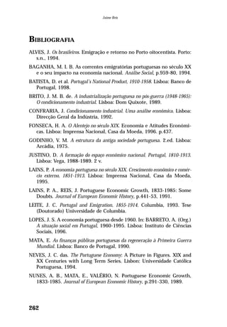 BIBLIOGRAFIA
ALVES, J. Os brasileiros. Emigração e retorno no Porto oitocentista. Porto:
s.n., 1994.
BAGANHA, M. I. B. As correntes emigratórias portuguesas no século XX
e o seu impacto na economia nacional. Análise Social, p.959-80, 1994.
BATISTA, D. et al. Portugal’s National Product, 1910-1958. Lisboa: Banco de
Portugal, 1998.
BRITO, J. M. B. de. A industrialização portuguesa no pós-guerra (1948-1965):
O condicionamento industrial. Lisboa: Dom Quixote, 1989.
CONFRARIA, J. Condicionamento industrial. Uma análise econômica. Lisboa:
Direcção Geral da Indústria, 1992.
FONSECA, H. A. O Alentejo no século XIX. Economia e Atitudes Económi-
cas. Lisboa: Imprensa Nacional, Casa da Moeda, 1996. p.437.
GODINHO, V. M. A estrutura da antiga sociedade portuguesa. 2.ed. Lisboa:
Arcádia, 1975.
JUSTINO, D. A formação do espaço econômico nacional. Portugal, 1810-1913.
Lisboa: Vega, 1988-1989. 2 v.
LAINS, P. A economia portuguesa no século XIX. Crescimento econômico e comér-
cio externo, 1851-1913. Lisboa: Imprensa Nacional, Casa da Moeda,
1995.
LAINS, P. A., REIS, J. Portuguese Economic Growth, 1833-1985: Some
Doubts. Journal of European Economic History, p.441-53, 1991.
LEITE, J. C. Portugal and Emigration, 1855-1914. Columbia, 1993. Tese
(Doutorado) Universidade de Columbia.
LOPES, J. S. A economia portuguesa desde 1960. In: BARRETO, A. (Org.)
A situação social em Portugal, 1960-1995. Lisboa: Instituto de Ciências
Sociais, 1996.
MATA, E. As finanças públicas portuguesas da regeneração à Primeira Guerra
Mundial. Lisboa: Banco de Portugal, 1990.
NEVES, J. C. das. The Portuguese Economy: A Picture in Figures. XIX and
XX Centuries with Long Term Series. Lisbon: Universidade Católica
Portuguesa, 1994.
NUNES, A. B., MATA, E., VALÉRIO, N. Portuguese Economic Growth,
1833-1985. Journal of European Economic History, p.291-330, 1989.
262
Jaime Reis
 