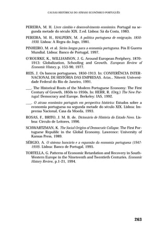 PEREIRA, M. H. Livre câmbio e desenvolvimento econômico. Portugal na se-
gunda metade do século XIX. 2.ed. Lisboa: Sá da Costa, 1983.
PEREIRA, M. H., HALPERN, M. A política portuguesa de emigração, 1850-
1930. Lisboa: A Regra do Jogo, 1981.
PINHEIRO, M. et al. Séries longas para a economia portuguesa. Pós II Guerra
Mundial. Lisboa: Banco de Portugal, 1997.
O’ROURKE, K., WILLIAMSON, J. G. Around European Periphery, 1870-
1913: Globalization, Schooling and Growth. European Review of
Economic History, p. 153-90, 1977.
REIS, J. Os bancos portugueses, 1850-1913. In: CONFERÊNCIA INTER-
NACIONAL DE HISTÓRIA DAS EMPRESAS. Actas... Niterói: Universi-
dade Federal do Rio de Janeiro, 1991.
___. The Historical Roots of the Modern Portuguese Economy: The First
Century of Growth, 1850s to 1950s. In: HERR, R. (Org.) The New Por-
tugal: Democracy and Europe. Berkeley: IAS, 1992.
___. O atraso econômico português em perspectiva histórica: Estudos sobre a
economia portuguesa na segunda metade do século XIX. Lisboa: Im-
prensa Nacional, Casa da Moeda, 1993.
ROSAS, F., BRITO, J. M. B. de. Dicionário de História do Estado Novo. Lis-
boa: Círculo de Leitores, 1996.
SCHWARTZMAN, K. The Social Origins of Democratic Collapse. The First Por-
tuguese Republic in the Global Economy. Lawrence: University of
Kansas Press, 1989.
SÉRGIO, A. O sistema bancário e a expansão da economia portuguesa (1947-
1959). Lisboa: Banco de Portugal, 1995.
TORTELLA, G. Patterns of Economic Retardation and Recovery in South-
Western Europe in the Nineteenth and Twentieth Centuries. Economic
History Review, p.1-21, 1994.
263
CAUSAS HISTÓRICAS DO ATRASO ECONÔMICO PORTUGUÊS
 