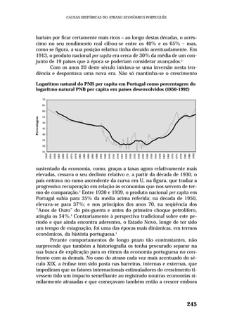 bariam por ficar certamente mais ricos – ao longo destas décadas, o acrés-
cimo no seu rendimento real cifrou-se entre os 40% e os 65% – mas,
como se figura, a sua posição relativa tinha decaído acentuadamente. Em
1913, o produto nacional per capita era cerca de 30% da média de um con-
junto de 19 países que à época se poderiam considerar avançados.2
Com os anos 20 deste século iniciava-se uma inversão nesta ten-
dência e despontava uma nova era. Não só mantinha-se o crescimento
sustentado da economia, como, graças a taxas agora relativamente mais
elevadas, cessava o seu declínio relativo e, a partir da década de 1930, o
país entrava no ramo ascendente da curva em U, na figura, que traduz a
progressiva recuperação em relação às economias que nos servem de ter-
mo de comparação.3
Entre 1930 e 1939, o produto nacional per capita em
Portugal subia para 35% da média acima referida; na década de 1950,
elevava-se para 37%; e nos princípios dos anos 70, na seqüência dos
“Anos de Ouro” do pós-guerra e antes do primeiro choque petrolífero,
atingia os 54%.4
Contrariamente à perspectiva tradicional sobre este pe-
ríodo e que ainda encontra aderentes, o Estado Novo, longe de ter sido
um tempo de estagnação, foi uma das épocas mais dinâmicas, em termos
econômicos, da história portuguesa.5
Perante comportamentos de longo prazo tão contrastantes, não
surpreende que também a historiografia os tenha procurado separar na
sua busca de explicação para os ritmos da economia portuguesa no con-
fronto com as demais. No caso do atraso cada vez mais acentuado do sé-
culo XIX, a ênfase tem sido posta nas barreiras, internas e externas, que
impediram que os fatores internacionais estimuladores do crescimento ti-
vessem tido um impacto semelhante ao registrado noutras economias si-
milarmente atrasadas e que começavam também então a crescer embora
245
CAUSAS HISTÓRICAS DO ATRASO ECONÔMICO PORTUGUÊS
Logaritmo natural do PNB per capita em Portugal como percentagem do
logaritmo natural PNB per capita em países desenvolvidos (1850-1992)
70
65
60
55
50
45
40
35
30
25
1850
1854
1858
1862
1866
1870
1874
1878
1882
1886
1890
1894
1898
1902
1906
1910
1914
1918
1922
1926
1930
1934
1938
1942
1946
1950
1954
1958
1962
1966
1970
1974
1978
1982
1986
1990
Percentagem
 