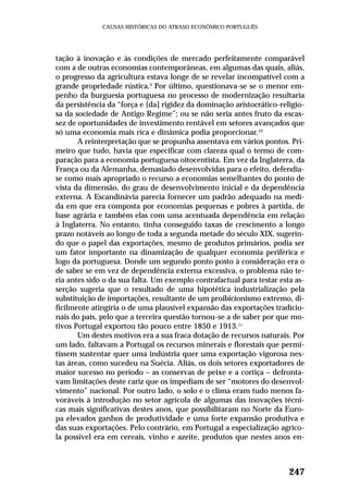 tação à inovação e às condições de mercado perfeitamente comparável
com a de outras economias contemporâneas, em algumas das quais, aliás,
o progresso da agricultura estava longe de se revelar incompatível com a
grande propriedade rústica.9
Por último, questionava-se se o menor em-
penho da burguesia portuguesa no processo de modernização resultaria
da persistência da “força e [da] rigidez da dominação aristocrático-religio-
sa da sociedade de Antigo Regime”; ou se não seria antes fruto da escas-
sez de oportunidades de investimento rentável em setores avançados que
só uma economia mais rica e dinâmica podia proporcionar.10
A reinterpretação que se propunha assentava em vários pontos. Pri-
meiro que tudo, havia que especificar com clareza qual o termo de com-
paração para a economia portuguesa oitocentista. Em vez da Inglaterra, da
França ou da Alemanha, demasiado desenvolvidas para o efeito, defendia-
se como mais apropriado o recurso a economias semelhantes do ponto de
vista da dimensão, do grau de desenvolvimento inicial e da dependência
externa. A Escandinávia parecia fornecer um padrão adequado na medi-
da em que era composta por economias pequenas e pobres à partida, de
base agrária e também elas com uma acentuada dependência em relação
à Inglaterra. No entanto, tinha conseguido taxas de crescimento a longo
prazo notáveis ao longo de toda a segunda metade do século XIX, sugerin-
do que o papel das exportações, mesmo de produtos primários, podia ser
um fator importante na dinamização de qualquer economia periférica e
logo da portuguesa. Donde um segundo ponto posto à consideração era o
de saber se em vez de dependência externa excessiva, o problema não te-
ria antes sido o da sua falta. Um exemplo contrafactual para testar esta as-
serção sugeria que o resultado de uma hipotética industrialização pela
substituição de importações, resultante de um proibicionismo extremo, di-
ficilmente atingiria o de uma plausível expansão das exportações tradicio-
nais do país, pelo que a terceira questão tornou-se a de saber por que mo-
tivos Portugal exportou tão pouco entre 1850 e 1913.11
Um destes motivos era a sua fraca dotação de recursos naturais. Por
um lado, faltavam a Portugal os recursos minerais e florestais que permi-
tissem sustentar quer uma indústria quer uma exportação vigorosa nes-
tas áreas, como sucedeu na Suécia. Aliás, os dois setores exportadores de
maior sucesso no período – as conservas de peixe e a cortiça – defronta-
vam limitações deste cariz que os impediam de ser “motores do desenvol-
vimento” nacional. Por outro lado, o solo e o clima eram tudo menos fa-
voráveis à introdução no setor agrícola de algumas das inovações técni-
cas mais significativas destes anos, que possibilitaram no Norte da Euro-
pa elevados ganhos de produtividade e uma forte expansão produtiva e
das suas exportações. Pelo contrário, em Portugal a especialização agríco-
la possível era em cereais, vinho e azeite, produtos que nestes anos en-
247
CAUSAS HISTÓRICAS DO ATRASO ECONÔMICO PORTUGUÊS
 