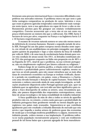 frentaram uma procura internacional fraca e crescentes dificuldades com-
petitivas nos mercados externos. O problema estava em que nem o país
tinha vantagens comparativas na produção de carne, laticínios e ovos,
que eram os gêneros agrícolas temperados comercialmente mais vantajo-
sos nesta época, nem a sua agricultura era capaz de levar a cabo os me-
lhoramentos precisos para lhe grangear um estatuto verdadeiramente
competitivo. Convém acrescentar que a terra não só era má como era
pouca relativamente ao número dos que a cultivavam. Em 1900, havia 3
hectares de terra por ativo, enquanto na França e na Inglaterra havia 5,4
e 10 hectares respectivamente.
À escassez de recursos naturais somava-se uma não menos marca-
da deficiência de recursos humanos. Durante a segunda metade do sécu-
lo XIX, Portugal foi um dos países europeus menos dotados neste aspec-
to, em virtude de um analfabetismo em princípio esmagador, que atingia
quatro quintos da população e logo a vasta maioria da força de trabalho
por volta de 1850; e de uma taxa de escolarização baixa demais para ven-
cer esta condição de atraso social. Em 1911, os iletrados constituíam ain-
da 75% dos portugueses enquanto na Itália esta proporção era de 46% e
na Espanha de 53%, sinal de que o problema, na sua vertente portugue-
sa, não era simplesmente explicável por fatores culturais ou religiosos.12
Embora longe de ser matéria pacífica, a relação entre nível cultural
e educativo e produtividade parece suficientemente explícita, mesmo no
que toca ao século passado, para não causar estranheza que as mais altas
taxas de crescimento econômico na Europa se tenham verificado, duran-
te o período em consideração, em países, como a Dinamarca e a Suécia,
com uma elevada formação e dotação de capital humano. Nesta linha de
raciocínio e embora carecendo ainda de uma ampla investigação, as indi-
cações atualmente disponíveis sobre Portugal apontam para que, quer na
indústria quer na agricultura, este terá sido um fator significativo para ex-
plicar o fraco desempenho de ambos os setores, uma circunstância que,
aliás, não passava despercebida dos empresários contemporâneos, como
fator de atraso tecnológico e de baixa rentabilidade do trabalho industrial.
A fraca qualificação da mão de obra a todos os níveis do aparelho
produtivo não era, no entanto, a única razão para que a produtividade da
indústria portuguesa fosse geralmente metade ou menos daquilo que se
registrava nos países mais avançados. Argumentava-se que contribuía
igualmente para este resultado a reduzida dimensão do mercado que esta
servia e que impedia a muitos setores de poderem gozar das economias
de escala que a tecnologia moderna possibilitava e a alguns, mormente na
indústria pesada, vedava mesmo a sua implantação. O problema radica-
va-se numa população excessivamente pequena e com um rendimento
pessoal de tal forma baixo que a procura agregada de bens manufatura-
248
Jaime Reis
 