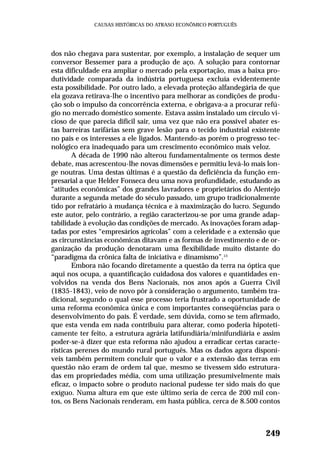dos não chegava para sustentar, por exemplo, a instalação de sequer um
conversor Bessemer para a produção de aço. A solução para contornar
esta dificuldade era ampliar o mercado pela exportação, mas a baixa pro-
dutividade comparada da indústria portuguesa excluía evidentemente
esta possibilidade. Por outro lado, a elevada proteção alfandegária de que
ela gozava retirava-lhe o incentivo para melhorar as condições de produ-
ção sob o impulso da concorrência externa, e obrigava-a a procurar refú-
gio no mercado doméstico somente. Estava assim instalado um círculo vi-
cioso de que parecia difícil sair, uma vez que não era possível abater es-
tas barreiras tarifárias sem grave lesão para o tecido industrial existente
no país e os interesses a ele ligados. Mantendo-as porém o progresso tec-
nológico era inadequado para um crescimento econômico mais veloz.
A década de 1990 não alterou fundamentalmente os termos deste
debate, mas acrescentou-lhe novas dimensões e permitiu levá-lo mais lon-
ge noutras. Uma destas últimas é a questão da deficiência da função em-
presarial a que Helder Fonseca deu uma nova profundidade, estudando as
“atitudes econômicas” dos grandes lavradores e proprietários do Alentejo
durante a segunda metade do século passado, um grupo tradicionalmente
tido por refratário à mudança técnica e à maximização do lucro. Segundo
este autor, pelo contrário, a região caracterizou-se por uma grande adap-
tabilidade à evolução das condições de mercado. As inovações foram adap-
tadas por estes “empresários agrícolas” com a celeridade e a extensão que
as circunstâncias econômicas ditavam e as formas de investimento e de or-
ganização da produção denotaram uma flexibilidade muito distante do
“paradigma da crônica falta de iniciativa e dinamismo”.13
Embora não focando diretamente a questão da terra na óptica que
aqui nos ocupa, a quantificação cuidadosa dos valores e quantidades en-
volvidos na venda dos Bens Nacionais, nos anos após a Guerra Civil
(1835-1843), veio de novo pôr à consideração o argumento, também tra-
dicional, segundo o qual esse processo teria frustrado a oportunidade de
uma reforma econômica única e com importantes conseqüências para o
desenvolvimento do país. É verdade, sem dúvida, como se tem afirmado,
que esta venda em nada contribuiu para alterar, como poderia hipoteti-
camente ter feito, a estrutura agrária latifundiária/minifundiária e assim
poder-se-á dizer que esta reforma não ajudou a erradicar certas caracte-
rísticas perenes do mundo rural português. Mas os dados agora disponí-
veis também permitem concluir que o valor e a extensão das terras em
questão não eram de ordem tal que, mesmo se tivessem sido estrutura-
das em propriedades média, com uma utilização presumivelmente mais
eficaz, o impacto sobre o produto nacional pudesse ter sido mais do que
exíguo. Numa altura em que este último seria de cerca de 200 mil con-
tos, os Bens Nacionais renderam, em hasta pública, cerca de 8.500 contos
249
CAUSAS HISTÓRICAS DO ATRASO ECONÔMICO PORTUGUÊS
 