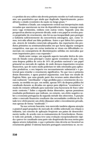 e o produto do seu cultivo não deveria portanto exceder os 4 mil contos por
ano, um quantitativo que ainda que duplicado, hipoteticamente, pouco
afetaria o estado econômico da nação no longo prazo. 14
Também o Estado, um componente central nas interpretações mais
recuadas que assentavam na tese da dependência externa, ressurge nesta
nova vaga revisionista, embora com outras vestes. Segundo uma das
perspectivas abertas na presente década, onde o seu papel se revelou pou-
co propiciador do crescimento, não foi na sua incapacidade para proteger
a indústria suficientemente da concorrência estrangeira, que, como vi-
mos, terá sido afinal um falso problema. Antes o que faltou foi a promo-
ção, através de tratados comerciais adequados, das exportações dos pro-
dutos primários ou semimanufaturados em que havia alguma vantagem
competitiva, mas que em certas instâncias se viram em dificuldades co-
merciais em conseqüência de discriminações sofridas em mercados que
eram importantes para a sua expansão.15
Ainda neste campo, um segundo aspecto inovador deriva do esta-
tuto do Estado como principal e maior agente econômico do país. Com
uma despesa pública de cerca de 14% do produto nacional e um papel
primacial no mercado de capitais, de onde drenava importantes recursos
financeiros, que de outro modo poderiam ter sido orientados para aplica-
ções produtivas, o seu impacto era necessariamente substancial e o po-
tencial para retardar o crescimento significativo. No que toca à primeira
destas dimensões, é agora possível argumentar, com base em estudo de
Eugênia Mata, que uma grande parte dos recursos assim absorvidos fo-
ram realmente “esterilizados” e logo perdidos para o crescimento da eco-
nomia, na medida em que, em média, apenas 10% da despesa pública foi
canalizada durante as décadas em apreço para objetivos “econômicos” e
muito do restante utilizado para sustentar uma burocracia de fraco valor
neste contexto.16
Sobre a segunda destas dimensões, apenas possuímos
resultados preliminares que indicam, no entanto, um efeito negativo so-
bre a economia portuguesa da segunda metade dos oitocentos. A punção
sobre o mercado financeiro resultante das necessidades creditícias do Es-
tado teve efetivamente um efeito dissuasor sobre o investimento privado,
mas apenas de forma “moderada”.17
Na sua vertente bancária, tem merecido também alguma atenção
o possível papel propulsor do mercado de crédito sobretudo em relação à
indústria, um conceito de aplicação freqüente aos países de desenvolvi-
mento tardio, de acordo com os ensinamentos de Gerschenkron. Duran-
te todo este período, a banca teve uma evolução excepcionalmente rápi-
da e parece ter canalizado uma parte não despicienda dos seus meios para
alguns setores industriais, o que à primeira vista deveria ser favorável ao
crescimento global. O sistema bancário português caracterizou-se, no en-
250
Jaime Reis
 