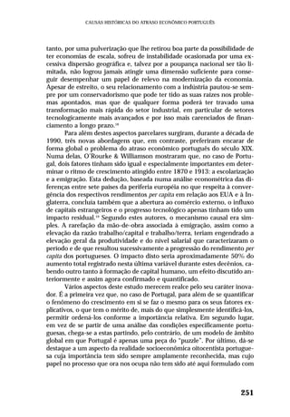 tanto, por uma pulverização que lhe retirou boa parte da possibilidade de
ter economias de escala, sofreu de instabilidade ocasionada por uma ex-
cessiva dispersão geográfica e, talvez por a poupança nacional ser tão li-
mitada, não logrou jamais atingir uma dimensão suficiente para conse-
guir desempenhar um papel de relevo na modernização da economia.
Apesar de estreito, o seu relacionamento com a indústria pautou-se sem-
pre por um conservadorismo que pode ter tido as suas raízes nos proble-
mas apontados, mas que de qualquer forma poderá ter travado uma
transformação mais rápida do setor industrial, em particular de setores
tecnologicamente mais avançados e por isso mais carenciados de finan-
ciamento a longo prazo.18
Para além destes aspectos parcelares surgiram, durante a década de
1990, três novas abordagens que, em contraste, preferiram encarar de
forma global o problema do atraso econômico português do século XIX.
Numa delas, O’Rourke & Williamson mostraram que, no caso de Portu-
gal, dois fatores tinham sido igual e especialmente importantes em deter-
minar o ritmo de crescimento atingido entre 1870 e 1913: a escolarização
e a emigração. Esta dedução, baseada numa análise econométrica das di-
ferenças entre sete países da periferia européia no que respeita à conver-
gência dos respectivos rendimentos per capita em relação aos EUA e à In-
glaterra, concluía também que a abertura ao comércio externo, o influxo
de capitais estrangeiros e o progresso tecnológico apenas tinham tido um
impacto residual.19
Segundo estes autores, o mecanismo causal era sim-
ples. A rarefação da mão-de-obra associada à emigração, assim como a
elevação da razão trabalho/capital e trabalho/terra, teriam engendrado a
elevação geral da produtividade e do nível salarial que caracterizaram o
período e de que resultou sucessivamente a progressão do rendimento per
capita dos portugueses. O impacto disto seria aproximadamente 50% do
aumento total registrado nesta última variável durante estes decênios, ca-
bendo outro tanto à formação de capital humano, um efeito discutido an-
teriormente e assim agora confirmado e quantificado.
Vários aspectos deste estudo merecem realce pelo seu caráter inova-
dor. É a primeira vez que, no caso de Portugal, para além de se quantificar
o fenômeno do crescimento em si se faz o mesmo para os seus fatores ex-
plicativos, o que tem o mérito de, mais do que simplesmente identificá-los,
permitir ordená-los conforme a importância relativa. Em segundo lugar,
em vez de se partir de uma análise das condições especificamente portu-
guesas, chega-se a estas partindo, pelo contrário, de um modelo de âmbito
global em que Portugal é apenas uma peça do “puzzle”. Por último, dá-se
destaque a um aspecto da realidade socioeconômica oitocentista portugue-
sa cuja importância tem sido sempre amplamente reconhecida, mas cujo
papel no processo que ora nos ocupa não tem sido até aqui formulado com
251
CAUSAS HISTÓRICAS DO ATRASO ECONÔMICO PORTUGUÊS
 