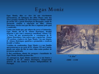Egas Moniz Egas Moniz, dito « o Aio » foi um rico-homem portucalense, da linhagem dos Riba Douro uma das cinco grandes famílias do Entre-Douro-e-Minho condal do século XII, a quem Henrique de Borgonha, conde de Portucale confiou a educação do filho, Afonso Henriques, tarefa essa que lhe deu o cognome pelo qual é conhecido. Conta esta lenda que, por altura do cerco a Guimarães, Egas Moniz, aio de D. Afonso Henriques, decidiu negociar a paz com o monarca castelhano Afonso VII. A troco da paz prometeu-lhe a vassalagem de D. Afonso Henriques e dos nobres que o apoiavam. Afonso VII aceitou a palavra de Egas Moniz. Um ano depois, D. Afonso Henriques quebrou o prometido e resolveu invadir a Galiza. Vestidos de condenados, Egas Moniz e a sua família apresentaram-se na corte de D. Afonso VII em Castela, pondo nas mãos do Rei as suas vidas como penhor de promessa quebrada. O Rei castelhano, diante da coragem e humildade de Egas Moniz, decidiu perdoar-lhe. Ao entregar-se, Egas Moniz ressalvava a sua honra e também a de D. Afonso Henriques, assegurando através da sua astúcia a futura independência de Portugal.  “  O Aio” 1080 - 1146 