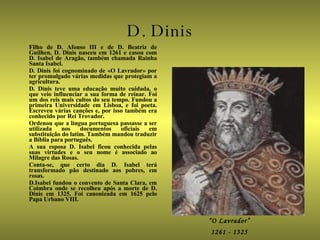 D. Dinis Filho de D. Afonso III e de D. Beatriz de Guilhen, D. Dinis nasceu em 1261 e casou com D. Isabel de Aragão, também chamada Rainha Santa Isabel. D. Dinis foi cognominado de «O Lavrador» por ter promulgado várias medidas que protegiam a agricultura. D. Dinis teve uma educação muito cuidada, o que veio influenciar a sua forma de reinar. Foi um dos reis mais cultos do seu tempo. Fundou a primeira Universidade em Lisboa, e foi poeta. Escreveu várias canções e, por isso também era conhecido por Rei Trovador. Ordenou que a língua portuguesa passasse a ser utilizada nos documentos oficiais em substituição do latim. Também mandou traduzir a Bíblia para português. A sua esposa D. Isabel ficou conhecida pelas suas virtudes e o seu nome é associado ao Milagre das Rosas. Conta-se, que certo dia D. Isabel terá transformado pão destinado aos pobres, em rosas. D.Isabel fundou o convento de Santa Clara, em Coimbra onde se recolheu após a morte de D. Dinis em 1325. Foi canonizada em 1625 pelo Papa Urbano VIII. “ O Lavrador” 1261 - 1325 