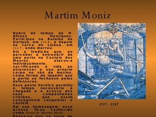 Martim Moniz Nobre do tempo de D. Afonso Henriques. Participou na Batalha de Ourique, em 1139, e depois no cerco de Lisboa, em 1147, onde morreu.  Diz a tradição que, ao perceber o entreabrir de uma porta no Castelo dos Mouros, atacou-a individualmente, sacrificando a vida ao atravessar o seu próprio corpo no vão da mesma, como forma de impedir que a porta se fechasse pelos defensores. Esse gesto heróico permitiu o tempo necessário à chegada e o acesso dos seus companheiros cristãos, que assim conseguiram conquistar o castelo.  Em sua homenagem, esse acesso ficou conhecido como  Porta de Martim Moniz . Pensa-se que se trata de uma lenda sem fundamento histórico, concebida provavelmente para mitificação do cavaleiro pelos seus descendentes.  1??? - 1147 