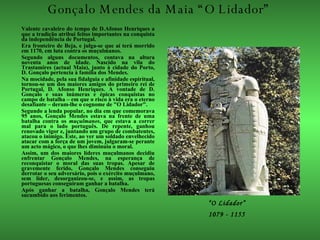 Gonçalo Mendes da Maia “O Lidador”  Valente cavaleiro do tempo de D.Afonso Henriques a que a tradição atribui feitos importantes na conquista da independência de Portugal.  Era fronteiro de Beja, e julga-se que aí terá morrido em 1170, em luta contra os muçulmanos.  Segundo alguns documentos, contava na altura noventa anos de idade. Nascido na vila do Trastamires (actual Maia), junto à cidade do Porto, D. Gonçalo pertencia à família dos Mendes. Na mocidade, pela sua fidalguia e afinidade espiritual, tornou-se um dos maiores amigos do primeiro rei de Portugal, D. Afonso Henriques. A vontade de D. Gonçalo e suas inúmeras e épicas conquistas no campo de batalha – em que o risco à vida era o eterno desafiante – deram-lhe o cognome de "O Lidador". Segundo a lenda popular, no dia em que comemorava 95 anos, Gonçalo Mendes estava na frente de uma batalha contra os  muçulmanos , que estava a correr mal para o lado português. De repente, ganhou renovado vigor e, juntando um grupo de combatentes, atacou o inimigo. Este, ao ver um soldado envelhecido atacar com a força de um jovem, julgaram-se perante um acto mágico, o que lhes diminuiu o moral. Assim, um dos maiores líderes muçulmanos decidiu enfrentar Gonçalo Mendes, na esperança de reconquistar o moral das suas tropas. Apesar de gravemente ferido, Gonçalo Mendes conseguiu derrotar o seu adversário, pois o exército muçulmano, sem líder, desorganizou-se, e assim, as tropas portuguesas conseguiram ganhar a batalha. Após ganhar a batalha, Gonçalo Mendes terá sucumbido aos ferimentos. “ O Lidador” 1079 - 1155 