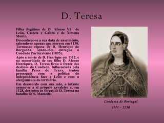 D. Teresa Filha ilegítima de D. Afonso VI  de Leão, Castela e Galiza e de Ximena Moniz. Desconhece-se a sua data de nascimento, sabendo-se apenas que morreu em 1130. Tornou-se esposa de D. Henrique de Borgonha, sendo-lhes entregue o Condado Portucalense (1095).  Após a morte de D. Henrique em 1112, e na menoridade de seu filho D. Afonso Henriques, D. Teresa ficou à frente dos destinos do Condado. Influenciada pela família Peres de Trava, tentou prosseguir com a política de independência face a Leão e com o alargamento do território.  Em desacordo com sua mãe, o infante armou-se a si próprio cavaleiro e, em 1128, derrotou as forças de D. Teresa na batalha de S. Mamede.  Condessa de Portugal 1??? - 1130 