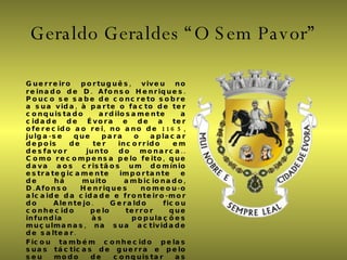 Geraldo Geraldes “O Sem Pavor” Guerreiro português, viveu no reinado de D. Afonso Henriques. Pouco se sabe de concreto sobre a sua vida, à parte o facto de ter conquistado ardilosamente a cidade de Évora e de a ter oferecido ao rei, no ano de 1165, julga-se que para o aplacar depois de ter incorrido em desfavor  junto do monarca.. Como recompensa pelo feito, que dava aos cristãos um domínio estrategicamente importante e de há muito ambicionado, D.Afonso Henriques nomeou-o alcaide da cidade e fronteiro-mor do Alentejo. Geraldo ficou conhecido pelo terror que infundia às populações muçulmanas, na sua actividade de saltear. Ficou também conhecido pelas suas tácticas de guerra e pelo seu modo de conquistar as cidades, que consistia em assaltar os castelos durante a noite, matar o vigia e entrar de surpresa. Deste modo conquistou várias outras praças, como Serpa, Cáceres e Trujillo. Outras vezes, porém, teve menos sucesso, sendo aprisionado e vendo-se na necessidade de se resgatar-se pela entrega de algumas das praças conquistadas. 