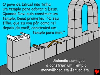 O povo de Israel não tinha
um templo para adorar a Deus.
Quando Davi quis construir um
templo, Deus prometeu: "O seu
filho, que eu vou pôr como rei
depois de você, construirá um
templo para mim."
Salomão começou
a construir um Templo
maravilhoso em Jerusalém.
 