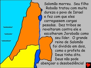Salomão morreu. Seu filho
Roboão tratou com muita
dureza o povo de Israel
e fez com que eles
carregassem cargas
pesadas. Dez tribos se
revoltaram contra ele e
escolheram Jeroboão como
seu líder. O grande
reino de Salomão
foi dividido em dois,
como o profeta de
Deus tinha dito.
Deus não pode
abençoar a desobediência!
 