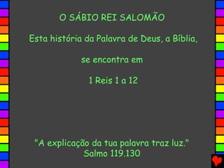 O SÁBIO REI SALOMÃO
Esta história da Palavra de Deus, a Bíblia,
se encontra em
1 Reis 1 a 12
"A explicação da tua palavra traz luz."
Salmo 119.130
 