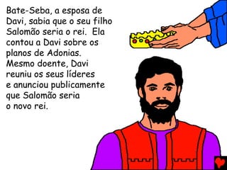 Bate-Seba, a esposa de
Davi, sabia que o seu filho
Salomão seria o rei. Ela
contou a Davi sobre os
planos de Adonias.
Mesmo doente, Davi
reuniu os seus líderes
e anunciou publicamente
que Salomão seria
o novo rei.
 