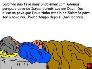 Salomão não teve mais problemas com Adonias,
porque o povo de Israel acreditava em Davi. Davi
disse ao povo que Deus tinha escolhido Salomão para
ser o novo rei. Pouco tempo depois, Davi morreu.
 