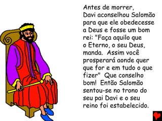 Antes de morrer,
Davi aconselhou Salomão
para que ele obedecesse
a Deus e fosse um bom
rei: "Faça aquilo que
o Eterno, o seu Deus,
manda. Assim você
prosperará aonde quer
que for e em tudo o que
fizer" Que conselho
bom! Então Salomão
sentou-se no trono do
seu pai Davi e o seu
reino foi estabelecido.
 