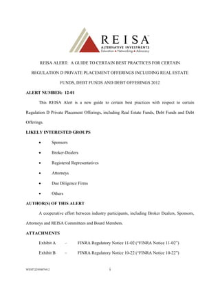 REISA ALERT: A GUIDE TO CERTAIN BEST PRACTICES FOR CERTAIN

   REGULATION D PRIVATE PLACEMENT OFFERINGS INCLUDING REAL ESTATE

                       FUNDS, DEBT FUNDS AND DEBT OFFERINGS 2012

ALERT NUMBER: 12-01

        This REISA Alert is a new guide to certain best practices with respect to certain

Regulation D Private Placement Offerings, including Real Estate Funds, Debt Funds and Debt

Offerings.

LIKELY INTERESTED GROUPS

                  Sponsors

                  Broker-Dealers

                  Registered Representatives

                  Attorneys

                  Due Diligence Firms

                  Others

AUTHOR(S) OF THIS ALERT

        A cooperative effort between industry participants, including Broker Dealers, Sponsors,

Attorneys and REISA Committees and Board Members.

ATTACHMENTS

        Exhibit A           –    FINRA Regulatory Notice 11-02 (“FINRA Notice 11-02”)

        Exhibit B           –    FINRA Regulatory Notice 10-22 (“FINRA Notice 10-22”)


WEST229500769.2                                 i
 