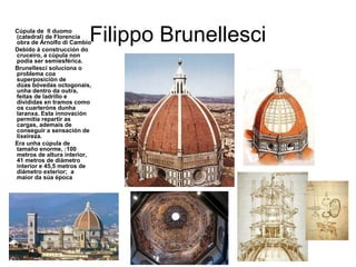 Filippo BrunellesciCúpula de Il duomo
(catedral) de Florencia
obra de Arnolfo di Cambio
Debido á construcción do
cruceiro, a cúpula non
podia ser semiesférica.
Brunellesci soluciona o
problema coa
superposición de
dúas bóvedas octogonais,
unha dentro da outra,
feitas de ladrillo e
divididas en tramos como
os cuarteróns dunha
laranxa. Esta innovación
permitía repartir as
cargas, ademais de
conseguir a sensación de
lixeireza.
Era unha cúpula de
tamaño enorme, :100
metros de altura interior,
41 metros de diámetro
interior e 45,5 metros de
diámetro exterior; a
maior da súa época
 