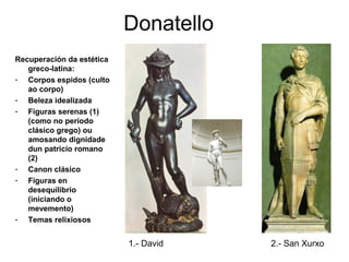 Donatello
Recuperación da estética
greco-latina:
- Corpos espidos (culto
ao corpo)
- Beleza idealizada
- Figuras serenas (1)
(como no período
clásico grego) ou
amosando dignidade
dun patricio romano
(2)
- Canon clásico
- Figuras en
desequilibrio
(iniciando o
mevemento)
- Temas relixiosos
1.- David 2.- San Xurxo
 