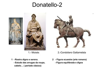 Donatello-2
1 - Rostro digno e sereno. 2 - Figura ecuestre (arte romano)
- Estudo das arrugas da roupa, - Figura equilibrada e digna
cabelo… ( período clásico)
1.- Moisés 2.-Condotiero Gattamelata
 