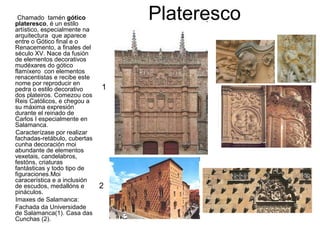 PlaterescoChamado tamén gótico
plateresco, é un estilo
artístico, especialmente na
arquitectura que aparece
entre o Gótico final e o
Renacemento, a finales del
século XV. Nace da fusión
de elementos decorativos
mudéxares do gótico
flamíxero con elementos
renacentistas e recibe este
nome por reproducir en
pedra o estilo decorativo
dos plateiros. Comezou cos
Reis Católicos, e chegou a
su máxima expresión
durante el reinado de
Carlos I especialmente en
Salamanca.
Caracterízase por realizar
fachadas-retábulo, cubertas
cunha decoración moi
abundante de elementos
vexetais, candelabros,
festóns, criaturas
fantásticas y todo tipo de
figuraciones.Moi
caracerística e a inclusión
de escudos, medallóns e
pináculos.
Imaxes de Salamanca:
Fachada da Universidade
de Salamanca(1). Casa das
Cunchas (2).
1
2
 