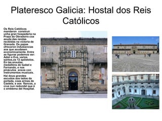 Plateresco Galicia: Hostal dos Reis
Católicos
Os Reis Católicos
mandaron construir
unha gran hospedería na
Praza do Obradoiro coa
axuda das rendas
recibidas na victoria de
Granada. Os papas
ofreceron indulxencias
aos que axudasen
economicamente. Entre
as figuras podemos ver:
Adán e Eva, varios
santos,os 12 apóstolos.
En las enxutas,
medallóns de Isabel e
Fernando, e nos
pináculos anxos con
instrumentos musicais.
Hai dous grandes
escudos aos lados da
portada, coas armas de
Castela, e aos flancos, a
cruz nun redondel que é
o emblema del Hospital.
 